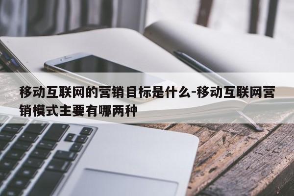移动互联网的营销目标是什么-移动互联网营销模式主要有哪两种