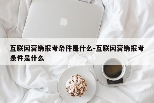 互联网营销报考条件是什么-互联网营销报考条件是什么