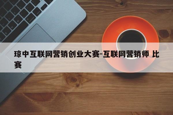 琼中互联网营销创业大赛-互联网营销师 比赛