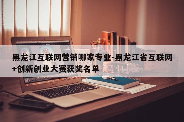 黑龙江互联网营销哪家专业-黑龙江省互联网+创新创业大赛获奖名单