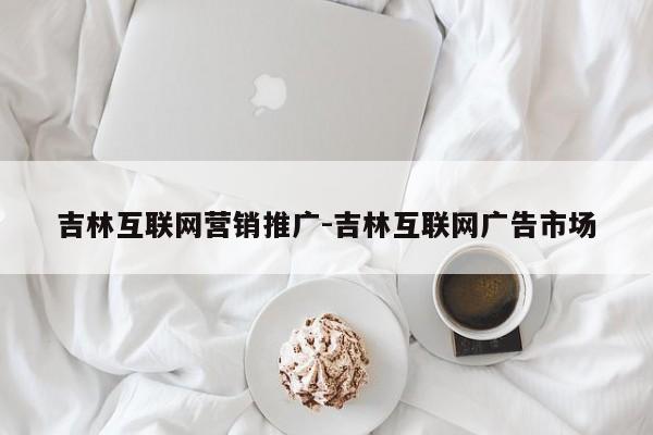 吉林互联网营销推广-吉林互联网广告市场