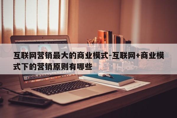 互联网营销最大的商业模式-互联网+商业模式下的营销原则有哪些