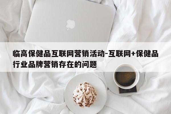 临高保健品互联网营销活动-互联网+保健品行业品牌营销存在的问题
