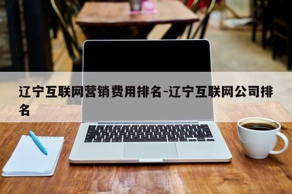 辽宁互联网营销费用排名-辽宁互联网公司排名