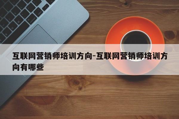 互联网营销师培训方向-互联网营销师培训方向有哪些