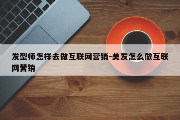 发型师怎样去做互联网营销-美发怎么做互联网营销