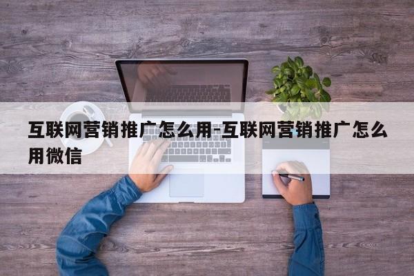 互联网营销推广怎么用-互联网营销推广怎么用微信